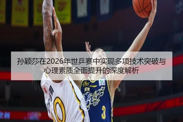 孙颖莎在2026年世乒赛中实现多项技术突破与心理素质全面提升的深度解析